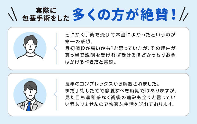 ＼実際に包茎手術をした多くの方が絶賛！／とにかく手術を受けて本当によかったというのが第一の感想。最初値段が高いかも？と思っていたが、その理由が真っ当で説明を受ければ受けるほどきっちりお金はかけるべきだと実感。長年のコンプレックスから解放されました。まだ手術したてで静養すべき時期ではありますが、見た目も違和感なく術後の痛みも全くと言っていい程ありませんので快適な生活を送れております。